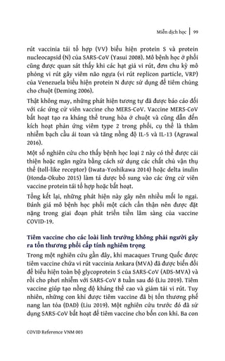 Miễn dịch học | 99
COVID Reference VNM 003
rút vaccinia tái tổ hợp (VV) biểu hiện protein S và protein
nucleocapsid (N) của SARS-CoV (Yasui 2008). Mô bệnh học ở phổi
cũng được quan sát thấy khi các hạt giả vi rút, đơn chu kỳ mô
phỏng vi rút gây viêm não ngựa (vi rút replicon particle, VRP)
của Venezuela biểu hiện protein N được sử dụng để tiêm chủng
cho chuột (Deming 2006).
Thật không may, những phát hiện tương tự đã được báo cáo đối
với các ứng cử viên vaccine cho MERS-CoV. Vaccine MERS-CoV
bất hoạt tạo ra kháng thể trung hòa ở chuột và cũng dẫn đến
kích hoạt phản ứng viêm type 2 trong phổi, cụ thể là thâm
nhiễm bạch cầu ái toan và tăng nồng độ IL-5 và IL-13 (Agrawal
2016).
Một số nghiên cứu cho thấy bệnh học loại 2 này có thể được cải
thiện hoặc ngăn ngừa bằng cách sử dụng các chất chủ vận thụ
thể (toll-like receptor) (Iwata-Yoshikawa 2014) hoặc delta inulin
(Honda-Okubo 2015) làm tá dược bổ sung vào các ứng cử viên
vaccine protein tái tổ hợp hoặc bất hoạt.
Tổng kết lại, những phát hiện này gây nên nhiều mối lo ngại.
Đánh giá mô bệnh học phổi một cách cẩn thận nên được đặt
nặng trong giai đoạn phát triển tiền lâm sàng của vaccine
COVID-19.
Tiêm vaccine cho các loài linh trưởng không phải người gây
ra tổn thương phổi cấp tính nghiêm trọng
Trong một nghiên cứu gần đây, khỉ macaques Trung Quốc được
tiêm vaccine chứa vi rút vaccinia Ankara (MVA) đã được biến đổi
để biểu hiện toàn bộ glycoprotein S của SARS-CoV (ADS-MVA) và
rồi cho phơi nhiễm với SARS-CoV 8 tuần sau đó (Liu 2019). Tiêm
vaccine giúp tạo nồng độ kháng thể cao và giảm tải vi rút. Tuy
nhiên, những con khỉ được tiêm vaccine đã bị tổn thương phế
nang lan tỏa (DAD) (Liu 2019). Một nghiên cứu trước đó đã sử
dụng SARS-CoV bất hoạt để tiêm vaccine cho bốn con khỉ. Ba con
 