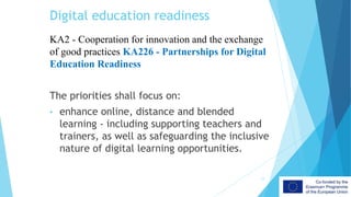 Digital education readiness
KA2 - Cooperation for innovation and the exchange
of good practices KA226 - Partnerships for Digital
Education Readiness
The priorities shall focus on:
• enhance online, distance and blended
learning - including supporting teachers and
trainers, as well as safeguarding the inclusive
nature of digital learning opportunities.
12
 