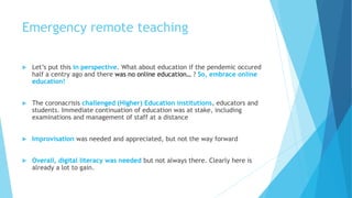 Emergency remote teaching
 Let’s put this in perspective. What about education if the pendemic occured
half a centry ago and there was no online education… ? So, embrace online
education!
 The coronacrisis challenged (Higher) Education institutions, educators and
students. Immediate continuation of education was at stake, including
examinations and management of staff at a distance
 Improvisation was needed and appreciated, but not the way forward
 Overall, digital literacy was needed but not always there. Clearly here is
already a lot to gain.
 