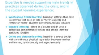 Expertise is needed supporting main trends in
practices observed during the crisis, and in
the student learning experience:
 Synchronous hybrid learning: based on settings that have
in common that both on-site or ‘here’ students and
remote or ‘there’ students are simultaneously included
 Blended learning: based on a course design with a
deliberate combination of online and offline learning
activities (EMBED)
 Online and distance learning: based on a course design
with a continuous physical separation between teacher
and learner, synchronously and asynchronously
 