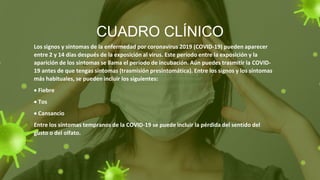 CUADRO CLÍNICO
Los signos y síntomas de la enfermedad por coronavirus 2019 (COVID-19) pueden aparecer
entre 2 y 14 días después de la exposición al virus. Este período entre la exposición y la
aparición de los síntomas se llama el período de incubación. Aún puedes trasmitir la COVID-
19 antes de que tengas síntomas (trasmisión presintomática). Entre los signos y los síntomas
más habituales, se pueden incluir los siguientes:
 Fiebre
 Tos
 Cansancio
Entre los síntomas tempranos de la COVID-19 se puede incluir la pérdida del sentido del
gusto o del olfato.
 
