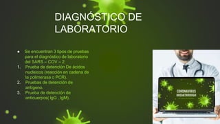 DIAGNÓSTICO DE
LABORATORIO
● Se encuentran 3 tipos de pruebas
para el diagnóstico de laboratorio
del SARS – COV – 2.
1. Prueba de detención De ácidos
nucleicos (reacción en cadena de
la polimerasa o PCR).
2. Pruebas de detención de
antígeno.
3. Prueba de detención de
anticuerpos( lgG , lgM).
 