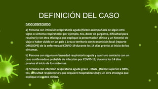 DEFINICIÓN DEL CASO
CASO SOSPECHOSO
a) Persona con infección respiratoria aguda (fiebre acompañada de algún otro
signo o síntoma respiratorio: por ejemplo, tos, dolor de garganta, dificultad para
respirar) y sin otra etiología que explique la presentación clínica y un historial de
viaje o haber vivido en un país / área o territorio con transmisión local (reporte
OMS/OPS) de la enfermedad COVID-19 durante los 14 días previos al inicio de los
síntomas.
b) Persona con alguna enfermedad respiratoria aguda y que tuvo contacto con un
caso confirmado o probable de infección por COVID-19, durante los 14 días
previos al inicio de los síntomas.
c) Persona con infección respiratoria aguda grave - IRAG - (fiebre superior a 38ºC,
tos, dificultad respiratoria y que requiere hospitalización) y sin otra etiología que
explique el cuadro clínico.
 