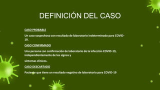 DEFINICIÓN DEL CASO
CASO PROBABLE
Un caso sospechoso con resultado de laboratorio indeterminado para COVID-
19.
CASO CONFIRMADO
Una persona con confirmación de laboratorio de la infección COVID-19,
independientemente de los signos y
síntomas clínicos.
CASO DESCARTADO
Paciente que tiene un resultado negativo de laboratorio para COVID-19
 