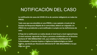 NOTIFICACIÓN DEL CASO
La notificación de casos de COVID-19 es de carácter obligatorio en todas las
IPRESS.
Todo caso que sea atendido en una IPRESS, o sea captado a través de los
Equipos de Respuesta Rápida de la comunidad, deberá ser asignado a la
IPRESS de su jurisdicción y será notificado si cumple con las definiciones de
caso.
El flujo de la notificación se realiza desde el nivel local y nivel regional hasta
el nivel nacional, siguiendo los flujos y procesos establecidos en la Directiva
Sanitaria N° 046-MINSA/DGE-V.01, que establece la Notificación de
Enfermedades y Eventos Sujetos a Vigilancia Epidemiológica en Salud
Pública, aprobada por Resolución Ministerial N° 506-2012/MINSA o la que
haga sus veces.
 