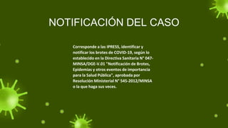 NOTIFICACIÓN DEL CASO
Corresponde a las IPRESS, identificar y
notificar los brotes de COVID-19, según lo
establecido en la Directiva Sanitaria N° 047-
MINSA/DGE-V.01 "Notificación de Brotes,
Epidemias y otros eventos de importancia
para la Salud Pública", aprobada por
Resolución Ministerial N° 545-2012/MINSA
o la que haga sus veces.
 