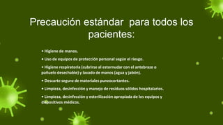 Precaución estándar para todos los
pacientes:
• Higiene de manos.
• Uso de equipos de protección personal según el riesgo.
• Higiene respiratoria (cubrirse al estornudar con el antebrazo o
pañuelo desechable) y lavado de manos (agua y jabón).
• Descarte seguro de materiales punzocortantes.
• Limpieza, desinfección y manejo de residuos sólidos hospitalarios.
• Limpieza, desinfección y esterilización apropiada de los equipos y
dispositivos médicos.
 