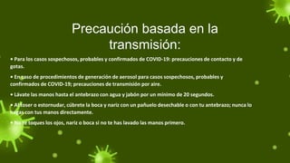 Precaución basada en la
transmisión:
• Para los casos sospechosos, probables y confirmados de COVID-19: precauciones de contacto y de
gotas.
• En caso de procedimientos de generación de aerosol para casos sospechosos, probables y
confirmados de COVID-19; precauciones de transmisión por aire.
• Lávate las manos hasta el antebrazo con agua y jabón por un mínimo de 20 segundos.
• Al toser o estornudar, cúbrete la boca y nariz con un pañuelo desechable o con tu antebrazo; nunca lo
hagas con tus manos directamente.
• No te toques los ojos, nariz o boca si no te has lavado las manos primero.
 