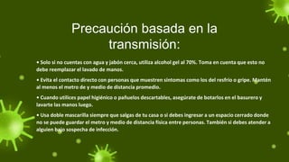 Precaución basada en la
transmisión:
• Solo si no cuentas con agua y jabón cerca, utiliza alcohol gel al 70%. Toma en cuenta que esto no
debe reemplazar el lavado de manos.
• Evita el contacto directo con personas que muestren síntomas como los del resfrío o gripe. Mantén
al menos el metro de y medio de distancia promedio.
• Cuando utilices papel higiénico o pañuelos descartables, asegúrate de botarlos en el basurero y
lavarte las manos luego.
• Usa doble mascarilla siempre que salgas de tu casa o si debes ingresar a un espacio cerrado donde
no se puede guardar el metro y medio de distancia física entre personas. También si debes atender a
alguien bajo sospecha de infección.
 
