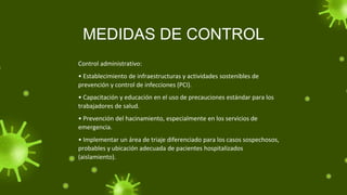 MEDIDAS DE CONTROL
Control administrativo:
• Establecimiento de infraestructuras y actividades sostenibles de
prevención y control de infecciones (PCI).
• Capacitación y educación en el uso de precauciones estándar para los
trabajadores de salud.
• Prevención del hacinamiento, especialmente en los servicios de
emergencia.
• Implementar un área de triaje diferenciado para los casos sospechosos,
probables y ubicación adecuada de pacientes hospitalizados
(aislamiento).
 