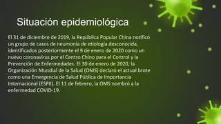 Situación epidemiológica
El 31 de diciembre de 2019, la República Popular China notificó
un grupo de casos de neumonía de etiología desconocida,
identificados posteriormente el 9 de enero de 2020 como un
nuevo coronavirus por el Centro Chino para el Control y la
Prevención de Enfermedades. El 30 de enero de 2020, la
Organización Mundial de la Salud (OMS) declaró el actual brote
como una Emergencia de Salud Pública de Importancia
Internacional (ESPII). El 11 de febrero, la OMS nombró a la
enfermedad COVID-19.
 