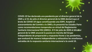 1. COVID-19 fue declarada una pandemia por el director general de la
OMS y el 31 de julio el director general de la OMS declaró que el
brote de COVID-19 sigue constituyendo una ESPII. Aceptó el
asesoramiento del Comité a la OMS y lo presentó los Estados Parte
como recomendaciones temporales en virtud del Reglamento
Sanitario Internacional RSI (2005)1. El 9 de julio de 2020 el director
general de la OMS anunció la puesta en marcha del Grupo
independiente de preparación y respuesta frente a las pandemias,
que evaluará de manera independiente y exhaustiva las enseñanzas
extraídas de la respuesta sanitaria internacional a la covid 19.
 