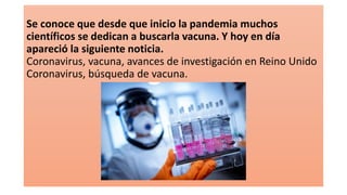 Se conoce que desde que inicio la pandemia muchos
científicos se dedican a buscarla vacuna. Y hoy en día
apareció la siguiente noticia.
Coronavirus, vacuna, avances de investigación en Reino Unido
Coronavirus, búsqueda de vacuna.
 