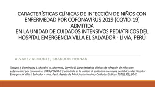 CARACTERÍSTICAS CLÍNICAS DE INFECCIÓN DE NIÑOS CON
ENFERMEDAD POR CORONAVIRUS 2019 (COVID-19)
ADMITIDA
EN LA UNIDAD DE CUIDADOS INTENSIVOS PEDIÁTRICOS DEL
HOSPITAL EMERGENCIA VILLA EL SALVADOR - LIMA, PERÚ
ALVAREZ ALMONTE, BRANDON HERNAN
Tasayco J, Domínguez J, Morales W, Moreno L, Zorrilla D. Características clínicas de infección de niños con
enfermedad por coronavirus 2019 (COVID-19) admitida en la unidad de cuidados intensivos pediátricos del Hospital
Emergencia Villa El Salvador - Lima, Perú. Revista de Medicina Intensiva y Cuidados Críticos.2020;13(2):80-7.
 