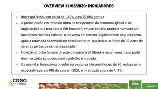 PÁGINA 3
➢ Ibovespa fechou em baixa de 1,49%, para 79.064 pontos.
➢ A preocupação em torno do ritmo de recuperação da economia global, e as
implicações que terá para o PIB brasileiro, em um cenário também marcado por
incertezas políticas, colocou o Ibovespa em terreno negativo nesta segunda-feira,
após a retomada observada na sessão anterior, que deixou o índice da B3 perto de
zerar as perdas da semana passada.
➢ No exterior, o dia foi sem direção única em Wall Street, e negativo na maior parte
dos mercados europeus, com o petróleo em queda.
➢ Os analistas financeiros ouvidos na pesquisa semanal Focus, do BC, reduziram a
expectativa para o PIB do país em 2020, em retração agora de 4,11%.
ÍNDICE
OVERVIEW 11/05/2020: INDICADORES
 