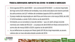 PÁGINA 6
➢ Entre agosto/2019 e abril/2020 – ano comercial 2019/2020 – o volume importado
de trigo soma 5,26 milhões de toneladas, mas ainda está abaixo do mesmo período
da safra anterior, de 5,37 milhões de toneladas (agosto/2019 a abril/2019).
➢ O preço médio da importação em abril ficou em linha com o de março/2020, de US$
214,55/tonelada, e ainda 10,4% inferior ao de abril/2019.
➢ Entretanto, ao se considerar a taxa de câmbio – que, em abril, atingiu recorde
nominal, com média de R$ 5,33 –, os preços de abril/2020 em Reais estiveram 8,7%
acima dos de março/2020 e 22,5% superior ao de abril/2019.
➢ Ao se deflacionar os preços em Reais (pelo IGP-DI) do trigo importado, os atuais
valores são os mais elevados desde outubro de 2018.
ÍNDICE
TRIGO & DERIVADOS: IMPACTO DA COVID-19 SOBRE O MERCADO
 