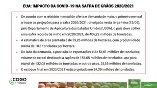 PÁGINA 11
➢ De acordo com o relatório mensal de oferta e demanda de maio, o primeiro mensal
a trazer as projeções para a safra 2020/2021, divulgado nesta terça-feira (12/05),
pelo Departamento de Agricultura dos Estados Unidos (USDA), o país deve colher
uma safra recorde de milho em 2020/2021, de 406,29 milhões de toneladas.
➢ A estimativa de área plantada é de 39,26 milhões de hectares, com produtividade
média de 10,3 toneladas por hectare.
➢ Do lado da demanda, a previsão de exportações é de 54,61 milhões de toneladas;
volume do cereal destinado a rações de 154,68 milhões de toneladas; uso para
etanol de 132,08 milhões de toneladas; e outros usos, 35,55 milhões de toneladas.
➢ O estoque final em 2020/2021 está projetado em 84,29 milhões de toneladas.
ÍNDICE
EUA: IMPACTO DA COVID-19 NA SAFRA DE GRÃOS 2020/2021
 