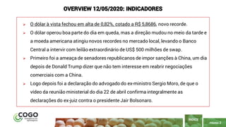PÁGINA 2
➢ O dólar à vista fechou em alta de 0,82%, cotado a R$ 5,8686, novo recorde.
➢ O dólar operou boa parte do dia em queda, mas a direção mudou no meio da tarde e
a moeda americana atingiu novos recordes no mercado local, levando o Banco
Central a intervir com leilão extraordinário de US$ 500 milhões de swap.
➢ Primeiro foi a ameaça de senadores republicanos de impor sanções à China, um dia
depois de Donald Trump dizer que não tem interesse em reabrir negociações
comerciais com a China.
➢ Logo depois foi a declaração do advogado do ex-ministro Sergio Moro, de que o
vídeo da reunião ministerial do dia 22 de abril confirma integralmente as
declarações do ex-juiz contra o presidente Jair Bolsonaro.
ÍNDICE
OVERVIEW 12/05/2020: INDICADORES
 