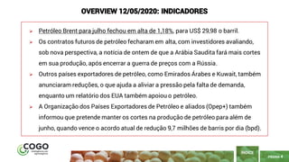 PÁGINA 4
➢ Petróleo Brent para julho fechou em alta de 1,18%, para US$ 29,98 o barril.
➢ Os contratos futuros de petróleo fecharam em alta, com investidores avaliando,
sob nova perspectiva, a notícia de ontem de que a Arábia Saudita fará mais cortes
em sua produção, após encerrar a guerra de preços com a Rússia.
➢ Outros países exportadores de petróleo, como Emirados Árabes e Kuwait, também
anunciaram reduções, o que ajuda a aliviar a pressão pela falta de demanda,
enquanto um relatório dos EUA também apoiou o petróleo.
➢ A Organização dos Países Exportadores de Petróleo e aliados (Opep+) também
informou que pretende manter os cortes na produção de petróleo para além de
junho, quando vence o acordo atual de redução 9,7 milhões de barris por dia (bpd).
ÍNDICE
OVERVIEW 12/05/2020: INDICADORES
 