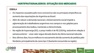 11
PÁGINA 11
CEBOLA
➢ Os impactos causados pelo novo coronavírus são os principais empecilhos ao
aumento das exportações da Argentina ao Brasil.
➢ Além de reduzir a demanda nacional, o distanciamento social impede a
aglomeração de trabalhadores argentinos nos campos e nos galpões para
processamento dos bulbos, mantendo a oferta limitada.
➢ Na região de Ituporanga (SC), o preço médio é de R$ 2,03/Kg, estável em relação à
semana anterior – esse valor segue elevado diante da oferta nacional reduzida.
➢ Nos últimos dias, houve melhora no escoamento devido aumento de pedidos pelo
Nordeste, principalmente da caixa tipo 2 (bastante consumida na região).
ÍNDICE
HORTIFRUTIGRANJEIROS: SITUAÇÃO DOS MERCADOS
 