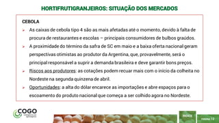 12
PÁGINA 12
CEBOLA
➢ As caixas de cebola tipo 4 são as mais afetadas até o momento, devido à falta de
procura de restaurantes e escolas – principais consumidores de bulbos graúdos.
➢ A proximidade do término da safra de SC em maio e a baixa oferta nacional geram
perspectivas otimistas ao produtor da Argentina, que, provavelmente, será o
principal responsável a suprir a demanda brasileira e deve garantir bons preços.
➢ Riscos aos produtores: as cotações podem recuar mais com o início da colheita no
Nordeste na segunda quinzena de abril.
➢ Oportunidades: a alta do dólar encarece as importações e abre espaços para o
escoamento do produto nacional que começa a ser colhido agora no Nordeste.
ÍNDICE
HORTIFRUTIGRANJEIROS: SITUAÇÃO DOS MERCADOS
 