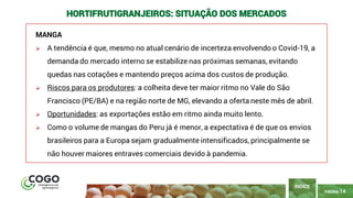 14
PÁGINA 14
MANGA
➢ A tendência é que, mesmo no atual cenário de incerteza envolvendo o Covid-19, a
demanda do mercado interno se estabilize nas próximas semanas, evitando
quedas nas cotações e mantendo preços acima dos custos de produção.
➢ Riscos para os produtores: a colheita deve ter maior ritmo no Vale do São
Francisco (PE/BA) e na região norte de MG, elevando a oferta neste mês de abril.
➢ Oportunidades: as exportações estão em ritmo ainda muito lento.
➢ Como o volume de mangas do Peru já é menor, a expectativa é de que os envios
brasileiros para a Europa sejam gradualmente intensificados, principalmente se
não houver maiores entraves comerciais devido à pandemia.
ÍNDICE
HORTIFRUTIGRANJEIROS: SITUAÇÃO DOS MERCADOS
 