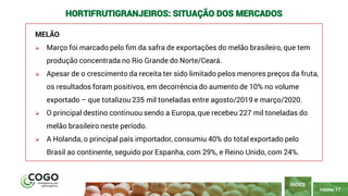 17
PÁGINA 17
MELÃO
➢ Março foi marcado pelo fim da safra de exportações do melão brasileiro, que tem
produção concentrada no Rio Grande do Norte/Ceará.
➢ Apesar de o crescimento da receita ter sido limitado pelos menores preços da fruta,
os resultados foram positivos, em decorrência do aumento de 10% no volume
exportado – que totalizou 235 mil toneladas entre agosto/2019 e março/2020.
➢ O principal destino continuou sendo a Europa, que recebeu 227 mil toneladas do
melão brasileiro neste período.
➢ A Holanda, o principal país importador, consumiu 40% do total exportado pelo
Brasil ao continente, seguido por Espanha, com 29%, e Reino Unido, com 24%.
ÍNDICE
HORTIFRUTIGRANJEIROS: SITUAÇÃO DOS MERCADOS
 