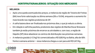21
PÁGINA 21
MELANCIA
➢ Após uma queda acentuada dos preços, a melancia da região de Teixeira de Freitas
(BA) teve forte valorização na última semana (06 a 10/04), enquanto o aumento foi
mais brando nas regiões produtoras de SP.
➢ A safra baiana deve ser finalizada nos próximos dias, o que já reduziu a oferta.
➢ Em relação à safrinha paulista, produtores das regiões de Marília/Oscar Bressane
também já estão próximos de encerrar as atividades e, com isso, a região de
Itápolis (SP) deve abastecer os centros de distribuição nas próximas semanas.
➢ A melancia graúda (>12 kg) foi comercializada a R$ 0,80/Kg na Bahia, alta de 68%
frente à semana anterior – essa melancia chegou a cair para até R$ 0,47/Kg.
ÍNDICE
HORTIFRUTIGRANJEIROS: SITUAÇÃO DOS MERCADOS
 