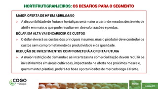 23
PÁGINA 23
MAIOR OFERTA DE HF EM ABRIL/MAIO
➢ A disponibilidade de frutas e hortaliças será maior a partir de meados deste mês de
abril e em maio, o que pode resultar em desvalorizações e perdas.
DÓLAR EM ALTA VAI ENCARECER OS CUSTOS
➢ O dólar elevará os custos dos principais insumos, mas o produtor deve controlar os
custos sem comprometimento da produtividade e da qualidade.
REDUÇÃO DE INVESTIMENTOS COMPROMETERÁ A OFERTA FUTURA
➢ A maior restrição de demanda e as incertezas na comercialização devem reduzir os
investimentos em áreas cultivadas, impactando na oferta nos próximos meses e,
quem manter plantios, poderá ter boas oportunidades de mercado logo à frente.
ÍNDICE
HORTIFRUTIGRANJEIROS: OS DESAFIOS PARA O SEGMENTO
 