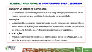 25
PÁGINA 25
ENCURTAR AS CADEIAS DE DISTRIBUIÇÃO
➢ As cadeias de comercialização mais curtas e integradas (do produtor direto para o
varejo) estão com maior facilidade de distribuição e mais agilidade.
INOVAÇÃO
➢ A cadeia está encontrando novas formas de atender compradores e consumidores,
como a comunicação digital e o delivery direto ao consumidor, como os aplicativos
de entrega no domicílio e as redes varejistas com aplicativos próprios.
EXPORTAÇÃO
➢ O segundo semestre trará excelentes oportunidades para a exportação, por conta
do dólar atrativo e da maior demanda externa por frutas e sucos.
ÍNDICE
HORTIFRUTIGRANJEIROS: AS OPORTUNIDADES PARA O SEGMENTO
 