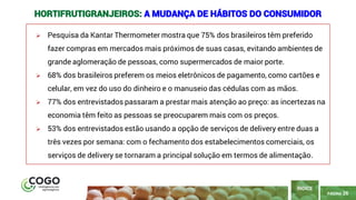 26
PÁGINA 26
➢ Pesquisa da Kantar Thermometer mostra que 75% dos brasileiros têm preferido
fazer compras em mercados mais próximos de suas casas, evitando ambientes de
grande aglomeração de pessoas, como supermercados de maior porte.
➢ 68% dos brasileiros preferem os meios eletrônicos de pagamento, como cartões e
celular, em vez do uso do dinheiro e o manuseio das cédulas com as mãos.
➢ 77% dos entrevistados passaram a prestar mais atenção ao preço: as incertezas na
economia têm feito as pessoas se preocuparem mais com os preços.
➢ 53% dos entrevistados estão usando a opção de serviços de delivery entre duas a
três vezes por semana: com o fechamento dos estabelecimentos comerciais, os
serviços de delivery se tornaram a principal solução em termos de alimentação.
ÍNDICE
HORTIFRUTIGRANJEIROS: A MUDANÇA DE HÁBITOS DO CONSUMIDOR
 