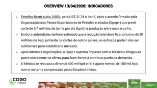 PÁGINA 3
➢ Petróleo Brent subiu 0,95%, para US$ 31,74 o barril, após o acordo firmado pela
Organização dos Países Exportadores de Petróleo e aliados (Opep+) que prevê
corte de 9,7 milhões de barris por dia (bpd) na produção entre maio e junho.
➢ Embora autoridades tenham estimado que a redução total deve ficar próximo de 20
milhões de bpd, juntando os cortes de outros países, os esforços podem não ser
suficientes para estabilizar o mercado.
➢ Após intensas negociações, a Opep+ superou impasse com o México e chegou ao
pacto sobre corte na oferta, para fazer frente à contínuo queda na demanda.
➢ O México se recusou a diminuir 400 mil bpd e fará ajuste menor, de 100 mil bpd,
com o restante compensado pelos Estados Unidos.
ÍNDICE
OVERVIEW 13/04/2020: INDICADORES
 