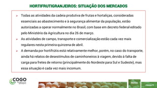5
PÁGINA 5
➢ Todas as atividades da cadeia produtiva de frutas e hortaliças, consideradas
essenciais ao abastecimento e à segurança alimentar da população, estão
autorizadas a operar normalmente no Brasil, com base em decreto federal editado
pelo Ministério da Agricultura no dia 26 de março.
➢ As atividades de campo, transporte e comercialização estão cada vez mais
regulares nesta primeira quinzena de abril.
➢ A demanda por hortifrútis está relativamente melhor, porém, no caso do transporte,
ainda há relatos de desestímulos de caminhoneiros à viagem, devido à falta de
carga para fretes de retorno (principalmente do Nordeste para Sul e Sudeste), mas
essa situação é cada vez mais incomum.
ÍNDICE
HORTIFRUTIGRANJEIROS: SITUAÇÃO DOS MERCADOS
 