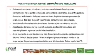 6
PÁGINA 6
➢ O abastecimento nas principais centrais atacadistas do Brasil ocorreu
normalmente na segunda semana de abril, embora a demanda siga enfraquecida,
devido ao fechamento de bares e restaurantes, importantes compradores do
segmento, e das idas menos frequentes de consumidores às compras.
➢ A suspensão das aulas também afeta a demanda para a merenda escolar.
➢ A realização de feiras livres, especificamente, ainda está limitada ou até
interrompida em algumas localidades brasileiras.
➢ Até o momento, a ocorrência deste tipo de comercialização não está proibida por
decreto federal, desde que os feirantes sigam rigorosamente as medidas de
segurança e de prevenção apresentadas pelo Ministério da Saúde e pelo MAPA.
ÍNDICE
HORTIFRUTIGRANJEIROS: SITUAÇÃO DOS MERCADOS
 
