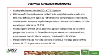 PÁGINA 3
➢ Ibovespa fechou em alta de 0,06%, a 77.916 pontos.
➢ O Ibovespa fechou praticamente estável nesta quarta-feira, após sessão sem
tendência definida, com ações da Petrobras entre as maiores pressões de baixa,
amortecendo o avanço de papéis de exportadoras diante de nova máxima do dólar,
que atingiu o patamar de R$ 5,90.
➢ O viés negativo em Wall Street pesou nas operações brasileiras, na esteira de
perspectivas sombrias do Federal Reserve para a economia norte-americana,
assim como a manutenção de ruídos no cenário político doméstico.
➢ Índice de referência do mercado acionário brasileiro, o Ibovespa oscilou entre a
mínima de 77.151 pontos e a máxima de 78.911.
ÍNDICE
OVERVIEW 13/05/2020: INDICADORES
 