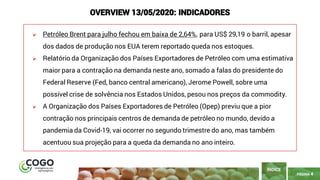 PÁGINA 4
➢ Petróleo Brent para julho fechou em baixa de 2,64%, para US$ 29,19 o barril, apesar
dos dados de produção nos EUA terem reportado queda nos estoques.
➢ Relatório da Organização dos Países Exportadores de Petróleo com uma estimativa
maior para a contração na demanda neste ano, somado a falas do presidente do
Federal Reserve (Fed, banco central americano), Jerome Powell, sobre uma
possível crise de solvência nos Estados Unidos, pesou nos preços da commodity.
➢ A Organização dos Países Exportadores de Petróleo (Opep) previu que a pior
contração nos principais centros de demanda de petróleo no mundo, devido a
pandemia da Covid-19, vai ocorrer no segundo trimestre do ano, mas também
acentuou sua projeção para a queda da demanda no ano inteiro.
ÍNDICE
OVERVIEW 13/05/2020: INDICADORES
 