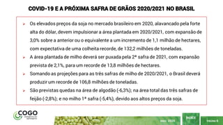 PÁGINA 6
ÍNDICE
MAIO 2020
➢ Os elevados preços da soja no mercado brasileiro em 2020, alavancado pela forte
alta do dólar, devem impulsionar a área plantada em 2020/2021, com expansão de
3,0% sobre a anterior ou o equivalente a um incremento de 1,1 milhão de hectares,
com expectativa de uma colheita recorde, de 132,2 milhões de toneladas.
➢ A área plantada de milho deverá ser puxada pela 2ª safra de 2021, com expansão
prevista de 2,1%, para um recorde de 13,8 milhões de hectares.
➢ Somando as projeções para as três safras de milho de 2020/2021, o Brasil deverá
produzir um recorde de 106,8 milhões de toneladas.
➢ São previstas quedas na área de algodão (-6,3%); na área total das três safras de
feijão (-2,8%); e no milho 1ª safra (-5,4%), devido aos altos preços da soja.
COVID-19 E A PRÓXIMA SAFRA DE GRÃOS 2020/2021 NO BRASIL
 