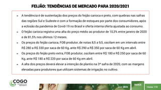 PÁGINA 110
ÍNDICE
MAIO 2020
FEIJÃO: TENDÊNCIAS DE MERCADO PARA 2020/2021
➔ A tendência é de sustentação dos preços do feijão carioca e preto, com quebras nas safras
das regiões Sul e Sudeste e com a formação de estoques por parte dos consumidores, após
a eclosão da pandemia de Covid-19 no Brasil e oferta interna oferta ajustada ao consumo.
➔ O feijão carioca registra uma alta do preço médio ao produtor de 10,3% entre janeiro de 2020
e de 81,5% nos últimos 12 meses.
➔ Os preços do feijão carioca, FOB produtor, de notas 8,5 a 9,5, oscilam em um intervalo entre
R$ 280 a R$ 330 por saca de 60 Kg, ante R$ 290 a R$ 350 por saca de 60 Kg em abril.
➔ Os preços do feijão preto extra, FOB produtor, oscilam entre R$ 180 e R$ 250 por saca de 60
Kg, ante R$ 180 a R$ 220 por saca de 60 Kg em abril.
➔ A alta dos preços deverá elevar a intenção de plantio na 3ª safra de 2020, com as margens
elevadas para produtores que utilizam sistemas de irrigação no cultivo.
 