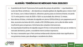 PÁGINA 117
ÍNDICE
ALGODÃO: TENDÊNCIAS DE MERCADO PARA 2020/2021
➔ A pandemia de Covid-19 provocou forte queda dos preços do petróleo – o que barateia o
custo das fibras sintéticas –, derrubando as cotações globais do algodão para o menor nível
em 10 anos, com o Índice Cotlook A, referente à pluma posta no Extremo Oriente, recuando
15,1% entre janeiro e maio de 2020 e 18,6% no acumulado dos últimos 12 meses.
➔ Nos últimos 30 dias, o Indicador do algodão em pluma CEPEA/ESALQ, com pagamento em 8
dias, acumula uma baixa de 6,6%, cotado a R$ 2,59/libra-peso, com a alta do dólar sendo
insuficiente para compensar a forte baixa das cotações internacionais.
➔ As exportações brasileiras de algodão seguem firmes e remunerando mais que as vendas no
mercado doméstico, porém, o excedente interno ainda é expressivo.
➔ Por isso, é necessário que o País continue embarcando volumes ainda mais significativos
nos próximos meses, para desafogar o excedente de oferta.
MAIO 2020
 