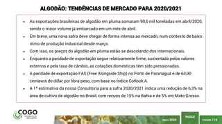 PÁGINA 118
ÍNDICE
MAIO 2020
ALGODÃO: TENDÊNCIAS DE MERCADO PARA 2020/2021
➔ As exportações brasileiras de algodão em pluma somaram 90,6 mil toneladas em abril/2020,
sendo o maior volume já embarcado em um mês de abril.
➔ Em breve, uma nova safra deve chegar de forma intensa ao mercado, num contexto de baixo
ritmo de produção industrial desde março.
➔ Com isso, os preços do algodão em pluma estão se descolando dos internacionais.
➔ Enquanto a paridade de exportação segue relativamente firme, sustentada pelos valores
externos e pela taxa de câmbio, as cotações domésticas têm sido pressionadas.
➔ A paridade de exportação FAS (Free Alongside Ship) no Porto de Paranaguá é de 63,90
centavos de dólar por libra-peso, com base no Índice Cotlook A.
➔ A 1ª estimativa da nossa Consultoria para a safra 2020/2021 indica uma redução de 6,3% na
área de cultivo de algodão no Brasil, com recuos de 15% na Bahia e de 5% em Mato Grosso.
 