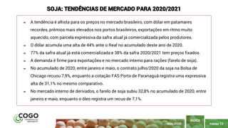 PÁGINA 13
➔ A tendência é altista para os preços no mercado brasileiro, com dólar em patamares
recordes, prêmios mais elevados nos portos brasileiros, exportações em ritmo muito
aquecido, com parcela expressiva da safra atual já comercializada pelos produtores.
➔ O dólar acumula uma alta de 44% ante o Real no acumulado deste ano de 2020.
➔ 77% da safra atual já está comercializada e 38% da safra 2020/2021 tem preços fixados.
➔ A demanda é firme para exportações e no mercado interno para rações (farelo de soja).
➔ No acumulado de 2020, entre janeiro e maio, o contrato julho/2020 da soja na Bolsa de
Chicago recuou 7,9%, enquanto a cotação FAS Porto de Paranaguá registra uma expressiva
alta de 31,1% no mesmo comparativo.
➔ No mercado interno de derivados, o farelo de soja subiu 32,8% no acumulado de 2020, entre
janeiro e maio, enquanto o óleo registra um recuo de 7,1%.
ÍNDICE
SOJA: TENDÊNCIAS DE MERCADO PARA 2020/2021
MAIO 2020
 