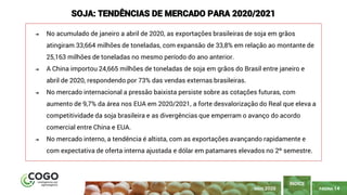 PÁGINA 14
➔ No acumulado de janeiro a abril de 2020, as exportações brasileiras de soja em grãos
atingiram 33,664 milhões de toneladas, com expansão de 33,8% em relação ao montante de
25,163 milhões de toneladas no mesmo período do ano anterior.
➔ A China importou 24,665 milhões de toneladas de soja em grãos do Brasil entre janeiro e
abril de 2020, respondendo por 73% das vendas externas brasileiras.
➔ No mercado internacional a pressão baixista persiste sobre as cotações futuras, com
aumento de 9,7% da área nos EUA em 2020/2021, a forte desvalorização do Real que eleva a
competitividade da soja brasileira e as divergências que emperram o avanço do acordo
comercial entre China e EUA.
➔ No mercado interno, a tendência é altista, com as exportações avançando rapidamente e
com expectativa de oferta interna ajustada e dólar em patamares elevados no 2º semestre.
ÍNDICE
SOJA: TENDÊNCIAS DE MERCADO PARA 2020/2021
MAIO 2020
 