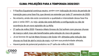 PÁGINA 6
➔ O Pacífico Equatorial continua neutro, porém com indicação de início de período de
transição para uma fase fria, que deverá se estender por todo 2º semestre de 2020.
➔ No entanto, ainda não está consistente a qualidade e intensidade dessa fase fria
para o verão 2021, ou seja, ainda não está definido a configuração ou não de
ocorrência de um novo episódio de La Niña.
➔ 2ª safra de milho 2020: Paraná e Mato Grosso do Sul sofrem com poucas chuvas
de março e abril, mas são beneficiados pela redução do risco de geadas.
➔ Já as lavoras do sul de Mato Grosso e de Goiás são afetadas pela redução das
chuvas no final de abril e início de maio, e já tem sua produtividade afetada.
➔ Haverá perda de potencial produtivo na 2ª safra de milho de 2020.
CLIMA: PROJEÇÕES PARA A TEMPORADA 2020/2021
ÍNDICE
MAIO 2020
 