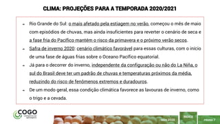 PÁGINA 7
➔ Rio Grande do Sul: o mais afetado pela estiagem no verão, começou o mês de maio
com episódios de chuvas, mas ainda insuficientes para reverter o cenário de seca e
a fase fria do Pacífico mantém o risco da primavera e o próximo verão secos.
➔ Safra de inverno 2020: cenário climático favorável para essas culturas, com o início
de uma fase de águas frias sobre o Oceano Pacífico equatorial.
➔ Já para o decorrer do inverno, independente da configuração ou não do La Niña, o
sul do Brasil deve ter um padrão de chuvas e temperaturas próximos da média,
reduzindo do risco de fenômenos extremos e duradouros.
➔ De um modo geral, essa condição climática favorece as lavouras de inverno, como
o trigo e a cevada.
CLIMA: PROJEÇÕES PARA A TEMPORADA 2020/2021
ÍNDICE
MAIO 2020
 