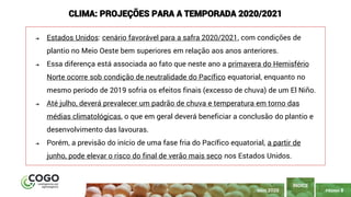 PÁGINA 8
➔ Estados Unidos: cenário favorável para a safra 2020/2021, com condições de
plantio no Meio Oeste bem superiores em relação aos anos anteriores.
➔ Essa diferença está associada ao fato que neste ano a primavera do Hemisfério
Norte ocorre sob condição de neutralidade do Pacífico equatorial, enquanto no
mesmo período de 2019 sofria os efeitos finais (excesso de chuva) de um El Niño.
➔ Até julho, deverá prevalecer um padrão de chuva e temperatura em torno das
médias climatológicas, o que em geral deverá beneficiar a conclusão do plantio e
desenvolvimento das lavouras.
➔ Porém, a previsão do início de uma fase fria do Pacífico equatorial, a partir de
junho, pode elevar o risco do final de verão mais seco nos Estados Unidos.
CLIMA: PROJEÇÕES PARA A TEMPORADA 2020/2021
ÍNDICE
MAIO 2020
 