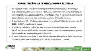PÁGINA 88
ÍNDICE
MAIO 2020
ARROZ: TENDÊNCIAS DE MERCADO PARA 2020/2021
➔ Os preços globais do arroz beneficiado registram fortes altas em 2020 e devem seguir
sustentados nos próximos meses, com a demanda predominantemente impulsionada pela
alimentação humana, por causa da forte demanda doméstica dos consumidores resultante
das medidas de isolamento para controle da pandemia do novo coronavírus.
➔ O arroz tailandês WR 100%B acumula uma expressiva alta de 29,4% entre janeiro e maio de
2020 e de 36,5% nos últimos 12 meses.
➔ A tendência é altista no curto prazo para os preços do arroz em casca e do produto
beneficiado no mercado brasileiro, mesmo com o avanço da colheita das áreas irrigadas no
Sul do Brasil e nos países produtores do Mercosul.
➔ O preço FOB ao produtor do Rio Grande do Sul registra uma forte alta de 16,3% nos últimos
30 dias, de 25,7% no acumulado de 2020 e de 36,9% nos últimos 12 meses.
 