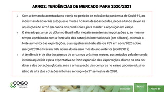 PÁGINA 89
ÍNDICE
MAIO 2020
ARROZ: TENDÊNCIAS DE MERCADO PARA 2020/2021
➔ Com a demanda acentuada no varejo no período de eclosão da pandemia de Covid-19, as
indústrias desovaram estoques e muitas ficaram desabastecidas, necessitando elevar as
aquisições de arroz em casca dos produtores, para manter a reposição no varejo.
➔ O elevado patamar do dólar no Brasil influi negativamente nas importações e, ao mesmo
tempo, combinado com a forte alta das cotações internacionais (em dólares), estimula o
forte aumento das exportações, que registraram forte alta de 76% em abril/2020 sobre
março/2020 e ficaram 14% acima do mesmo mês do ano anterior (abril/2019).
➔ A tendência é de alta dos preços do arroz nos próximos meses, sustentados pela demanda
interna aquecida e pela expectativa de forte expansão das exportações, diante da alta do
dólar e das cotações globais, mas a antecipação das compras no varejo poderá reduzir o
ritmo de alta das cotações internas ao longo do 2º semestre de 2020.
 