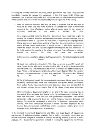 Realising the need for immediate response, Indian government also acted very fast with
immediate response to manage this pandemic. In the first round Rs.1.7 trillion was
announced and in the second tranche Rs.1 trillion was announced to improve the liquidity
in the economy and alleviate the troubles faced by various segments of the society.
1. India has managed the crisis well and the world is surprised how we were able to
navigate this crisis very well. India, Australia and Canada were taken as models for
managing the crisis effectively. India’s pharma sector came to the rescue of
supplying medicines to the world to alleviate this crisis.
In an unprecedented crisis like this, the Government has a major role to play in
reviving the economy. The crisis management measures / stimulus measures, can be
considered in terms of , 1) where no investment is required ( relaxing regulations,
Giving government guarantees ,waiving of tax dues to government and measures
which will not require government to spend money), 2) with little investments (
within the budget available ) 3) with large investments ( like the ones announced so
far ) . At present, the capacity of the private sector and Financial sector of India are
limited to address this crisis and come out unscatched.
In the new measures to be adopted by the government , the following options could
be looked at .
1) Apart from making investments in PSUs, they can create a new SPV ,which will
raise Corona Bonds, which will be subscribed by RBI, LIC and PSU Banks with high
liquidity ( like SBI). This money could be utilised to invest in the additional equity of
large Private sector companies and Banks, which require Capital. When the economy
improves, the government can exit at a very good profit. This strategy was followed
by US in the last crisis.
2) The SPV also could buy all the instruments which are rated BB and above from the
market to create liquidity. Apart from instruments from Banks, NBFCs, instruments
from Mutual funds, Insurance, Pension and Corporates could also be looked at. In
the second stimulus announcement, few of the above issues were addressed.
3) Government and Government employees are one of the major consuming class in
the society. There are more than 3 crore under Central Government, Defence, PSUs,
PSBs and Pensioners. There are also local government employees. Tax/ Interest
concession could be given to them for buying Vehicles, Consumer Durables and
Homes. They could be encouraged to utilise the LTC to support tourism and travel.
Already, PSU banks announced reduction in interest for their employees to buy
Homes, Consumer durables and Vehicles. Similar concessions could be given for all
the government employees and PSU employees.
4) Government, Government Departments and PSUs are large buyers of equipments,
machineries’, IT and communication products. Due to budget constraints, government has
moved away from outright of purchase of products to leasing and hire purchase of these
products. The Government departments instead of leasing the equipments, machineries
 
