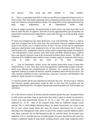 and services, they could buy them outright in large numbers.
5) There is a perception that PSUs in India are not efficient compared to Private sector. In
many sectors PSUs have better operating metrix compared to private sector. They also have
large cash balances and good balance sheets. The strong PSUs can be requested to draw up
large capex programmes to be implemented within India.
6) Due to budget constraints, the governments at both central and state level take lot of
time to settle the bills of suppliers. Since the crisis has aggravated the issue of liquidity, the
Governments and Government departments could settle the dues to all the pending private
companies within 30 days.
7) Covid crisis brought out two major dimensions. Lives and livelihoods. There is a need to
save lives of people but at the same time, the containment measures adopted should not
result in loss of jobs, loss in income and loss of lives. The loss of lives due to containment
measures could become more compared to loss of lives due to the disease itself. There is a
need to protect the employment and the sectors which employ large number of employees
, like transportation, travel, tourism, Auto, Real Estate and SMEs should be given a special
focus and specific measures have to be announced to protect these sectors . For SMEs , an
allocation of Rs.10,000 has been made to invest in equity capital of companies which have a
scope to grow and get listed on the stock exchanges.
8. Ease of investments. Sectors across the country faced many issues in keep their
competitiveness in tact. There were many new regulations implemented at regular intervals,
which have affected the competitiveness of industries. For a period of two years, the
regulation relating to conduct of business could be simplified, which will not cost much. The
rules could be simplified to start a new business, take over a business and flexibility in the
profile of equity investors in a company.
9. Economic growth will be very important to overcome the crisis. By focussing on Industry
and Economy growth, government would be able to kick start the economy and the
aggregate demand will rise. The higher industry and economic growth will lead to higher tax
collections .
10. In the present scenario, to achieve positive economic growth this year, the governments
at both centre and states have to spend more than what is spent in normal circumstances.
Central and state governments borrow Rs. 14 trn a year. This year could borrow an
additional Rs. 14 trn. Most of the required funds could be mobilised through money
printing. This is called Modern Monetary theory. As above, Government can create a new
SPV to raise corona bonds which will carry 4% interest. Government has to create a
Sovereign crisis Management fund, where as part of this amount could be mobilised within
India Main subscriber will be RBI followed by SBI, LIC and PSU banks. So far banks have
parked Rs. 6.9 trn with RBI because no viable projects to invest. Government will invest the
money in additional equity of large banks including private sector, large companies which
 