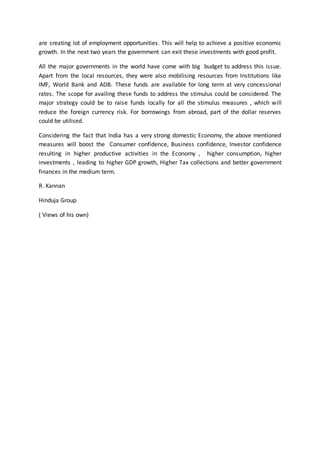 are creating lot of employment opportunities. This will help to achieve a positive economic
growth. In the next two years the government can exit these investments with good profit.
All the major governments in the world have come with big budget to address this issue.
Apart from the local resources, they were also mobilising resources from Institutions like
IMF, World Bank and ADB. These funds are available for long term at very concessional
rates. The scope for availing these funds to address the stimulus could be considered. The
major strategy could be to raise funds locally for all the stimulus measures , which will
reduce the foreign currency risk. For borrowings from abroad, part of the dollar reserves
could be utilised.
Considering the fact that India has a very strong domestic Economy, the above mentioned
measures will boost the Consumer confidence, Business confidence, Investor confidence
resulting in higher productive activities in the Economy , higher consumption, higher
investments , leading to higher GDP growth, Higher Tax collections and better government
finances in the medium term.
R. Kannan
Hinduja Group
( Views of his own)
 